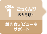 STEP1 ごっくん期 5カ月頃〜 離乳食デビューをサポート