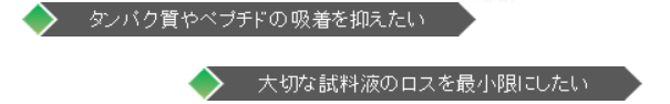 タンパク質やペプチドの吸収を抑えたい。大切な試料液のロスを最小限にしたい。