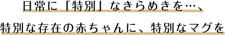 日常に「特別」なきらめきを…、特別な存在の赤ちゃんに、特別なマグを