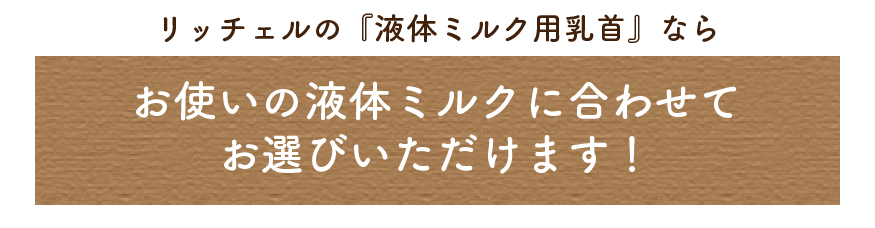 リッチェルの『液体ミルク用乳首』なら、お使いの液体ミルクに合わせてお選びいただけます！