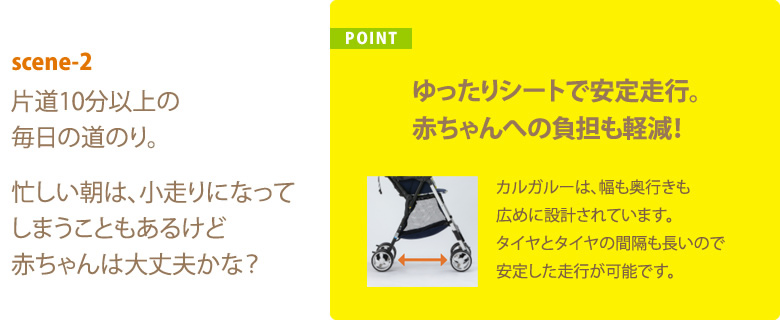 POINT ゆったりシートで安定走行。赤ちゃんへの負担も軽減！ カルガルーは、幅も奥行きも広めに設計されています。タイヤとタイヤの間隔も長いので安定した走行が可能です。