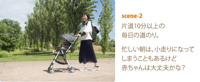 scene-2 片道10分以上の毎日の道のり。忙しい朝は、小走りになってしまうこともあるけど赤ちゃんは大丈夫かな？