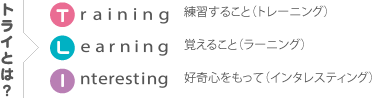 トライとは 練習すること（トレーニング） 覚えること（ラーニング） 好奇心をもって（インタレスティング）